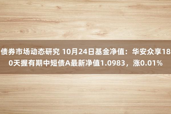 债券市场动态研究 10月24日基金净值：华安众享180天握有期中短债A最新净值1.0983，涨0.01%