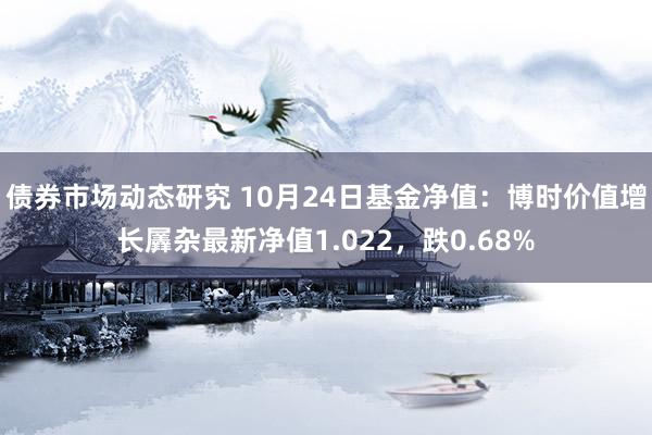 债券市场动态研究 10月24日基金净值：博时价值增长羼杂最新净值1.022，跌0.68%