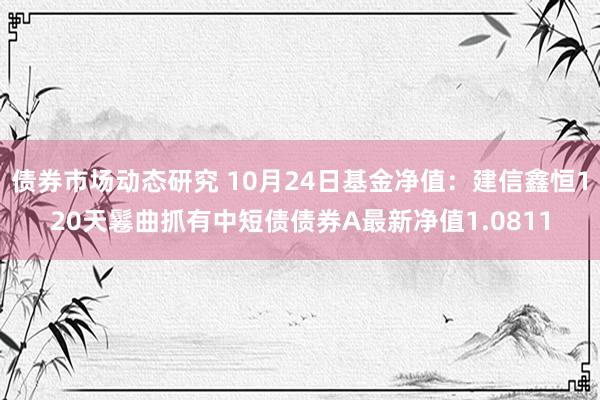 债券市场动态研究 10月24日基金净值：建信鑫恒120天鬈曲抓有中短债债券A最新净值1.0811