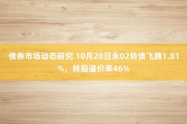 债券市场动态研究 10月28日永02转债飞腾1.81%，转股溢价率46%