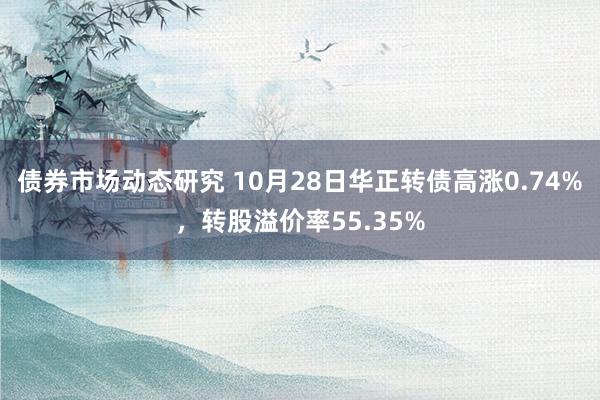 债券市场动态研究 10月28日华正转债高涨0.74%，转股溢价率55.35%