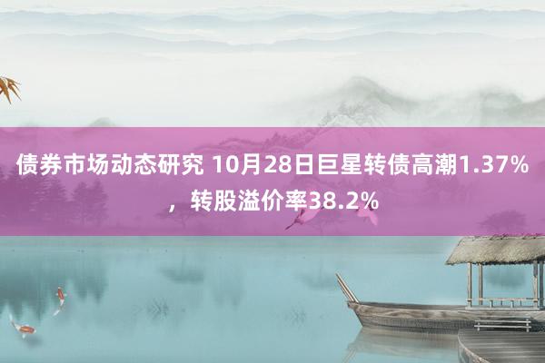 债券市场动态研究 10月28日巨星转债高潮1.37%，转股溢价率38.2%