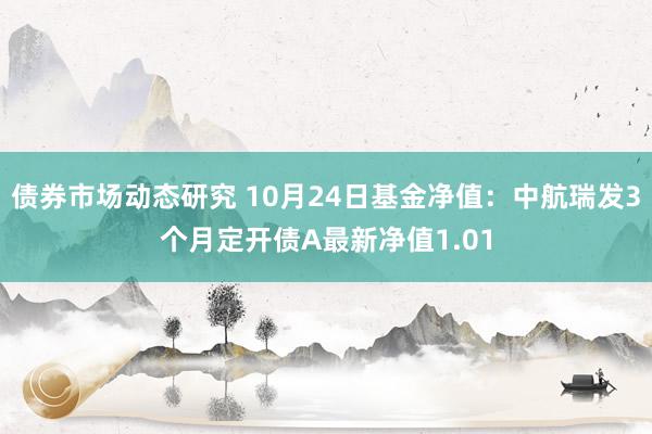 债券市场动态研究 10月24日基金净值：中航瑞发3个月定开债A最新净值1.01