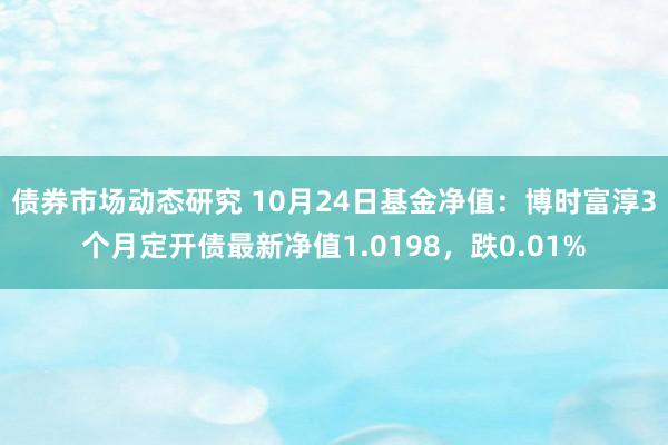 债券市场动态研究 10月24日基金净值：博时富淳3个月定开债最新净值1.0198，跌0.01%