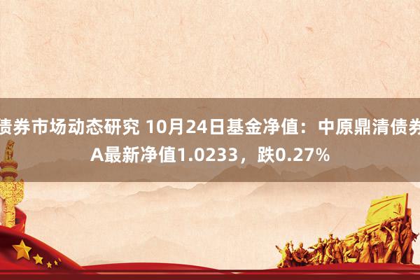 债券市场动态研究 10月24日基金净值：中原鼎清债券A最新净值1.0233，跌0.27%