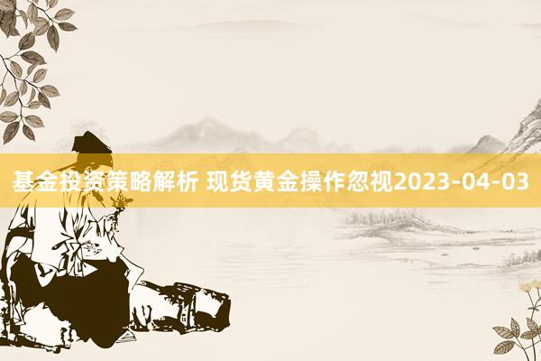 基金投资策略解析 现货黄金操作忽视2023-04-03