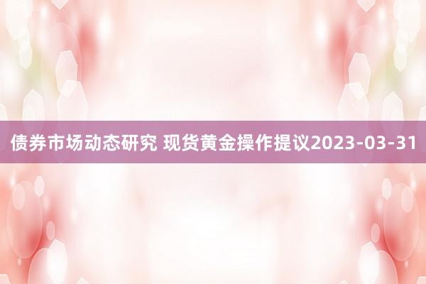 债券市场动态研究 现货黄金操作提议2023-03-31