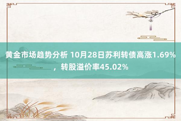 黄金市场趋势分析 10月28日苏利转债高涨1.69%，转股溢价率45.02%