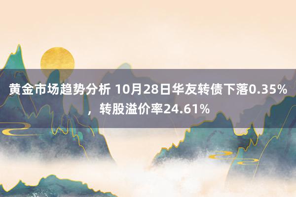 黄金市场趋势分析 10月28日华友转债下落0.35%，转股溢价率24.61%