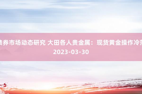 债券市场动态研究 大田各人贵金属：现货黄金操作冷落2023-03-30