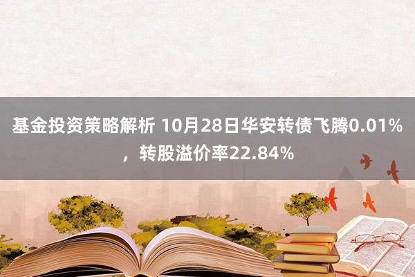 基金投资策略解析 10月28日华安转债飞腾0.01%，转股溢价率22.84%