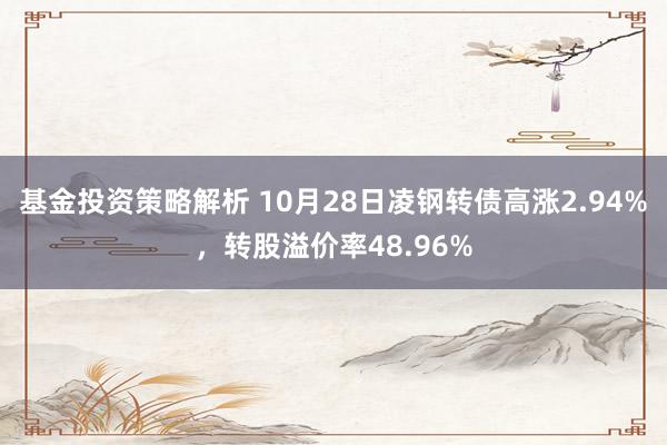 基金投资策略解析 10月28日凌钢转债高涨2.94%，转股溢价率48.96%