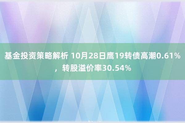 基金投资策略解析 10月28日鹰19转债高潮0.61%，转股溢价率30.54%