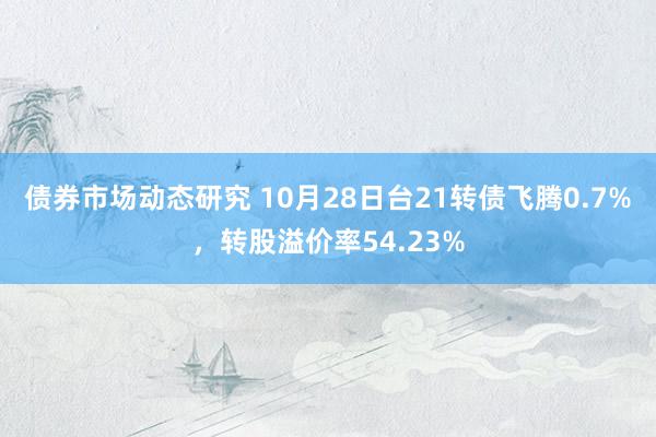 债券市场动态研究 10月28日台21转债飞腾0.7%，转股溢价率54.23%