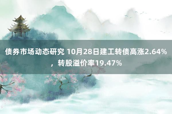 债券市场动态研究 10月28日建工转债高涨2.64%，转股溢价率19.47%