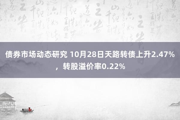 债券市场动态研究 10月28日天路转债上升2.47%，转股溢价率0.22%