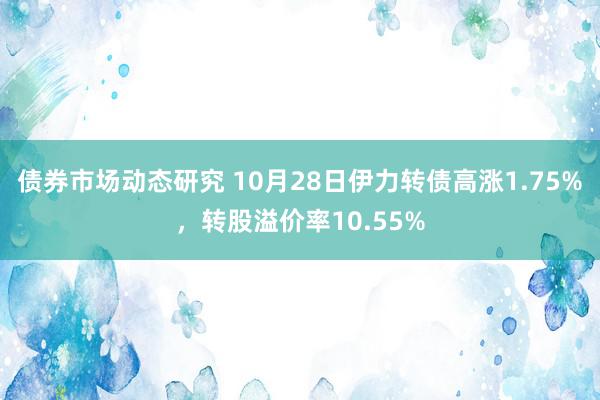 债券市场动态研究 10月28日伊力转债高涨1.75%，转股溢价率10.55%