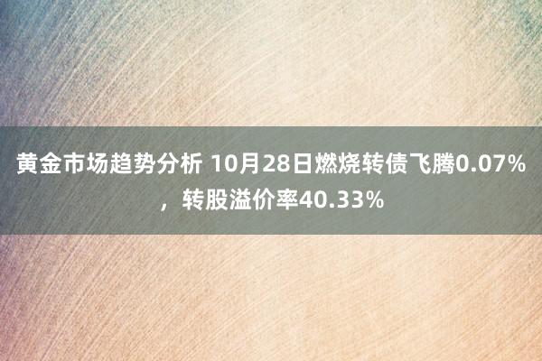 黄金市场趋势分析 10月28日燃烧转债飞腾0.07%，转股溢价率40.33%