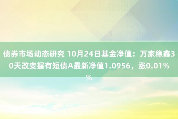 债券市场动态研究 10月24日基金净值：万家稳鑫30天改变握有短债A最新净值1.0956，涨0.01%