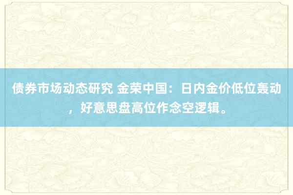 债券市场动态研究 金荣中国：日内金价低位轰动，好意思盘高位作念空逻辑。