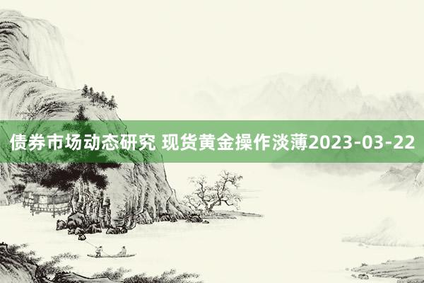 债券市场动态研究 现货黄金操作淡薄2023-03-22