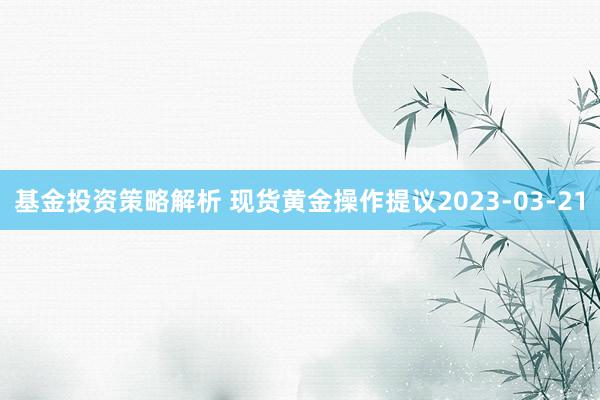 基金投资策略解析 现货黄金操作提议2023-03-21