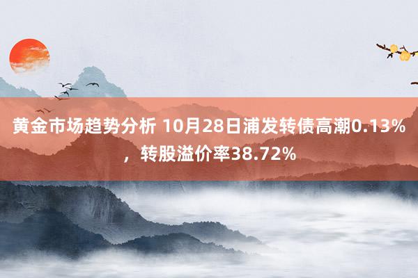 黄金市场趋势分析 10月28日浦发转债高潮0.13%，转股溢价率38.72%