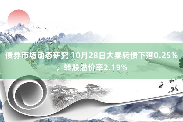 债券市场动态研究 10月28日大秦转债下落0.25%，转股溢价率2.19%