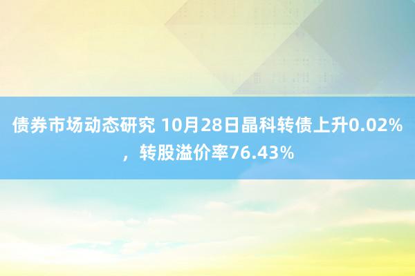 债券市场动态研究 10月28日晶科转债上升0.02%，转股溢价率76.43%