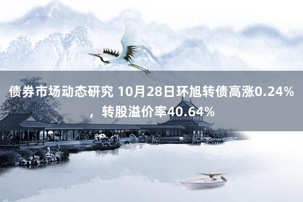 债券市场动态研究 10月28日环旭转债高涨0.24%，转股溢价率40.64%