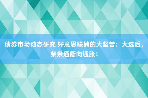 债券市场动态研究 好意思联储的大坚苦：大选后，条条通衢向通胀！