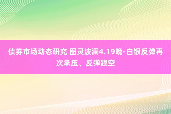 债券市场动态研究 图灵波澜4.19晚-白银反弹再次承压、反弹跟空