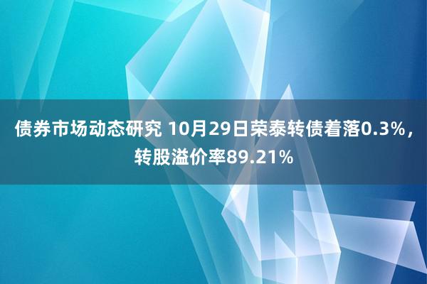 债券市场动态研究 10月29日荣泰转债着落0.3%，转股溢价率89.21%