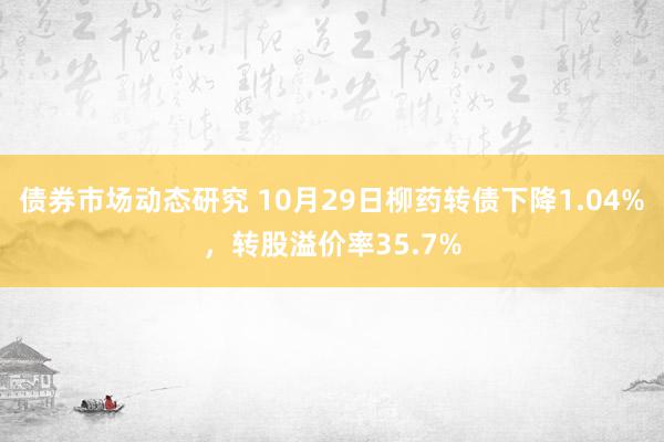 债券市场动态研究 10月29日柳药转债下降1.04%，转股溢价率35.7%