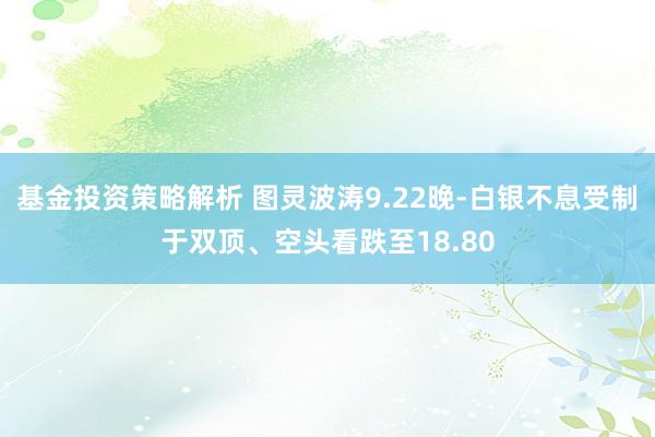 基金投资策略解析 图灵波涛9.22晚-白银不息受制于双顶、空头看跌至18.80