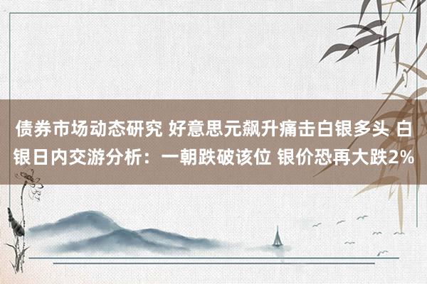 债券市场动态研究 好意思元飙升痛击白银多头 白银日内交游分析：一朝跌破该位 银价恐再大跌2%