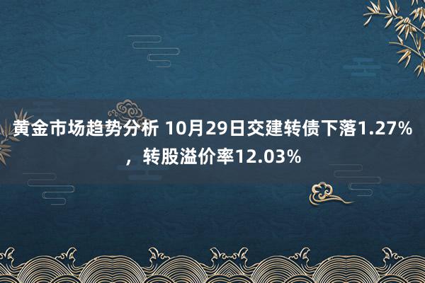 黄金市场趋势分析 10月29日交建转债下落1.27%，转股溢价率12.03%