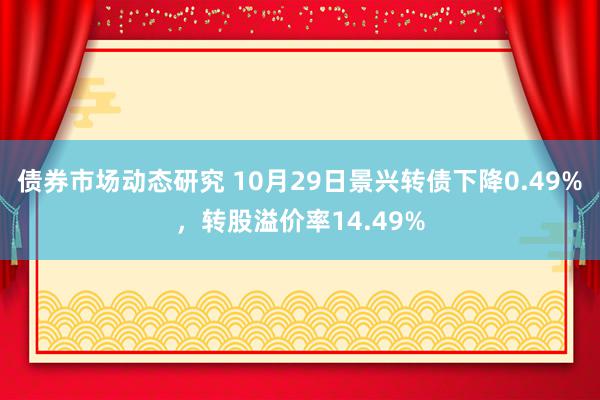 债券市场动态研究 10月29日景兴转债下降0.49%，转股溢价率14.49%