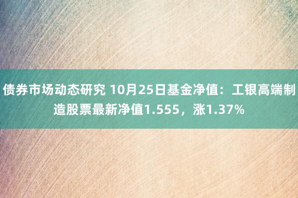 债券市场动态研究 10月25日基金净值：工银高端制造股票最新净值1.555，涨1.37%