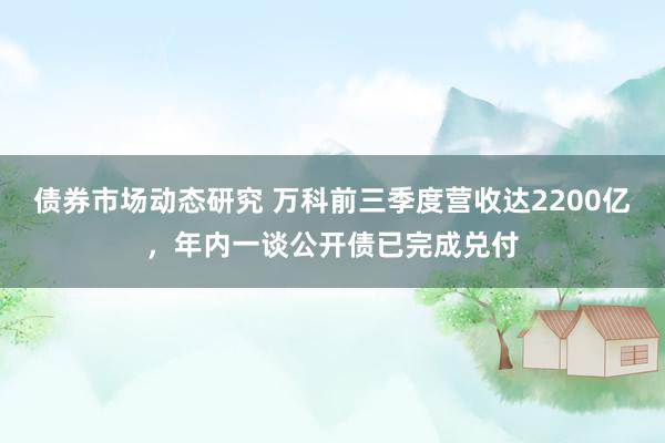 债券市场动态研究 万科前三季度营收达2200亿，年内一谈公开债已完成兑付