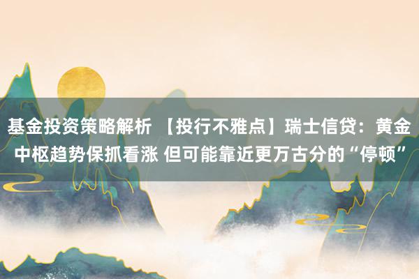 基金投资策略解析 【投行不雅点】瑞士信贷：黄金中枢趋势保抓看涨 但可能靠近更万古分的“停顿”