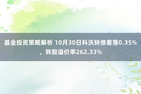 基金投资策略解析 10月30日科沃转债着落0.35%，转股溢价率262.33%