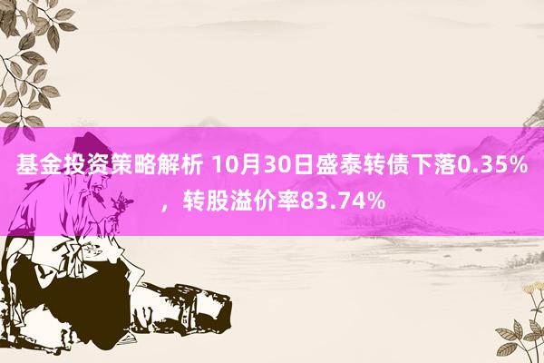 基金投资策略解析 10月30日盛泰转债下落0.35%，转股溢价率83.74%