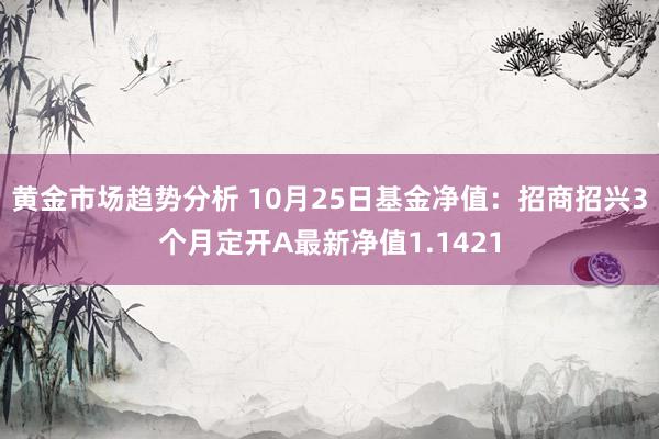 黄金市场趋势分析 10月25日基金净值：招商招兴3个月定开A最新净值1.1421