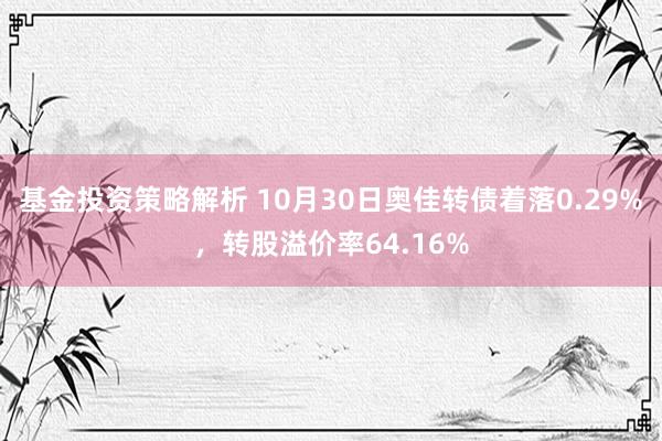 基金投资策略解析 10月30日奥佳转债着落0.29%，转股溢价率64.16%