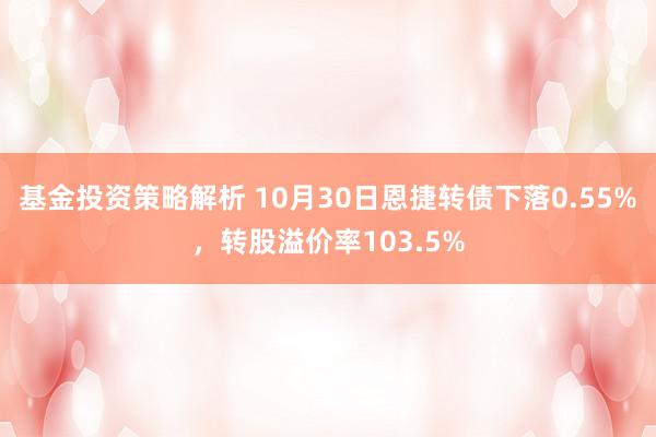 基金投资策略解析 10月30日恩捷转债下落0.55%，转股溢价率103.5%