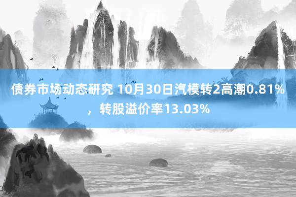 债券市场动态研究 10月30日汽模转2高潮0.81%，转股溢价率13.03%