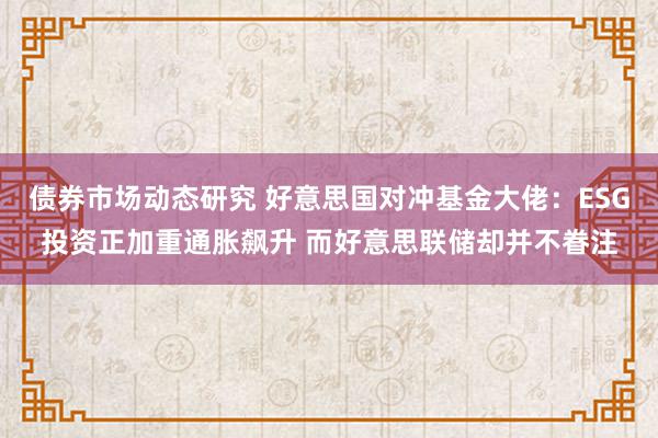 债券市场动态研究 好意思国对冲基金大佬：ESG投资正加重通胀飙升 而好意思联储却并不眷注