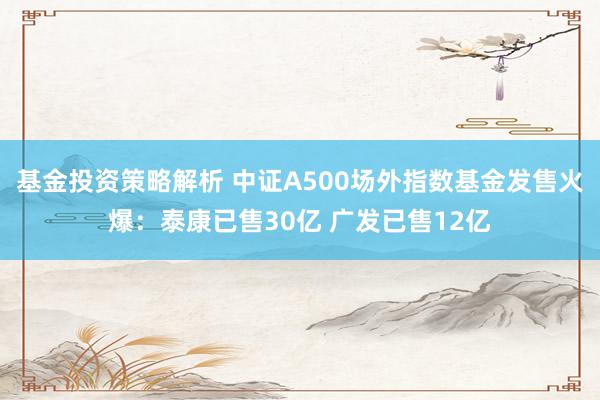 基金投资策略解析 中证A500场外指数基金发售火爆：泰康已售30亿 广发已售12亿