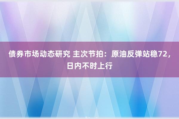 债券市场动态研究 主次节拍：原油反弹站稳72，日内不时上行